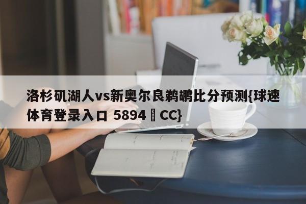 洛杉矶湖人vs新奥尔良鹈鹕比分预测{球速体育登录入口 5894▪CC}