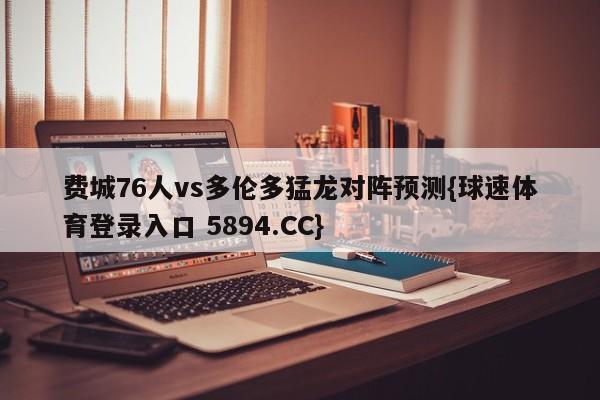 费城76人vs多伦多猛龙对阵预测{球速体育登录入口 5894.CC}