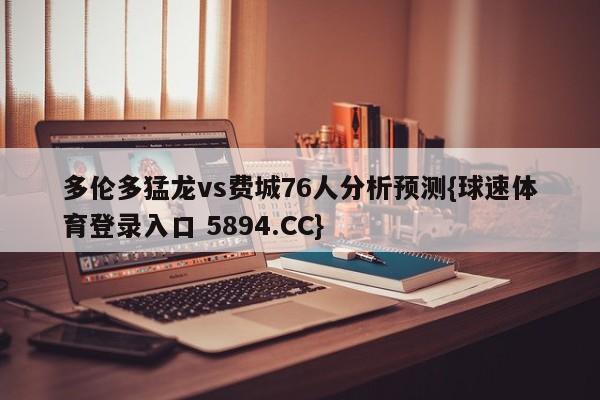 多伦多猛龙vs费城76人分析预测{球速体育登录入口 5894.CC}