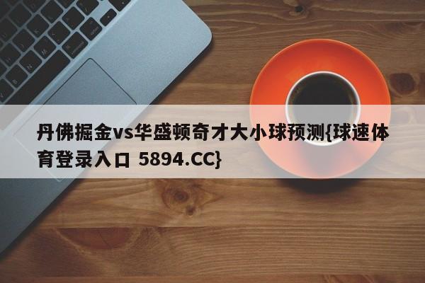 丹佛掘金vs华盛顿奇才大小球预测{球速体育登录入口 5894.CC}