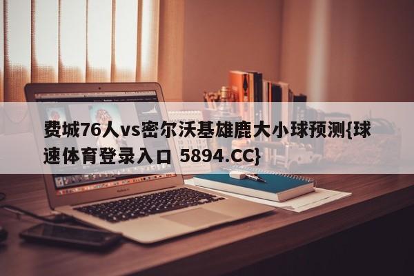 费城76人vs密尔沃基雄鹿大小球预测{球速体育登录入口 5894.CC}