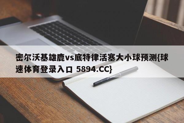密尔沃基雄鹿vs底特律活塞大小球预测{球速体育登录入口 5894.CC}