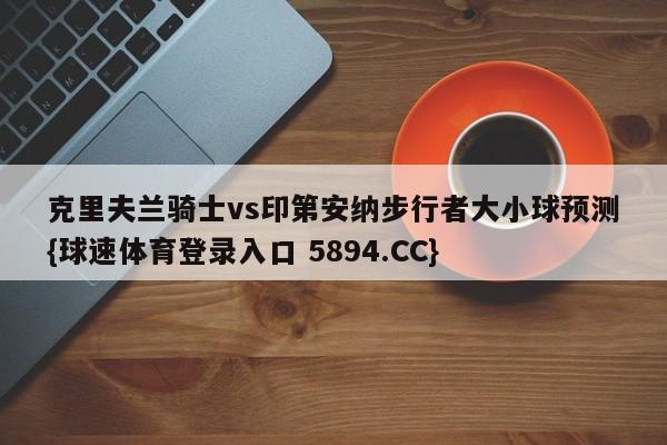 克里夫兰骑士vs印第安纳步行者大小球预测{球速体育登录入口 5894.CC}