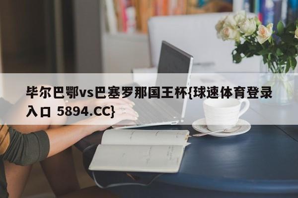 毕尔巴鄂vs巴塞罗那国王杯{球速体育登录入口 5894.CC}