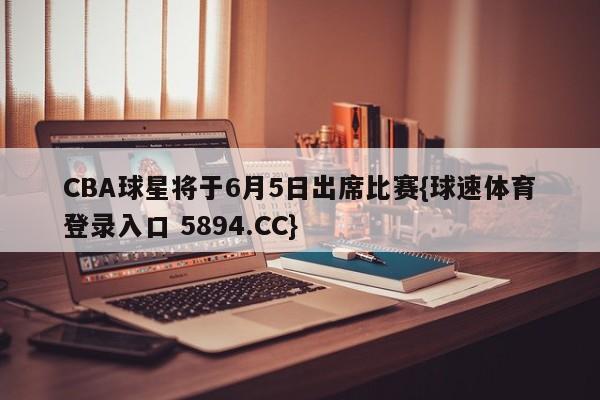 CBA球星将于6月5日出席比赛{球速体育登录入口 5894.CC}
