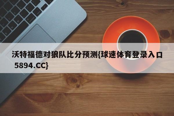 沃特福德对狼队比分预测{球速体育登录入口 5894.CC}