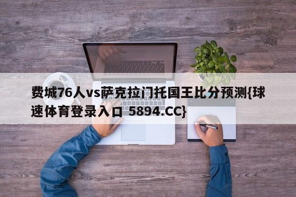 费城76人vs萨克拉门托国王比分预测{球速体育登录入口 5894.CC}