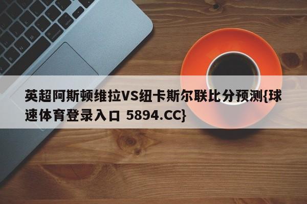 英超阿斯顿维拉VS纽卡斯尔联比分预测{球速体育登录入口 5894.CC}