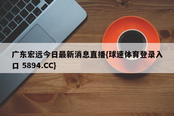 广东宏远今日最新消息直播{球速体育登录入口 5894.CC}