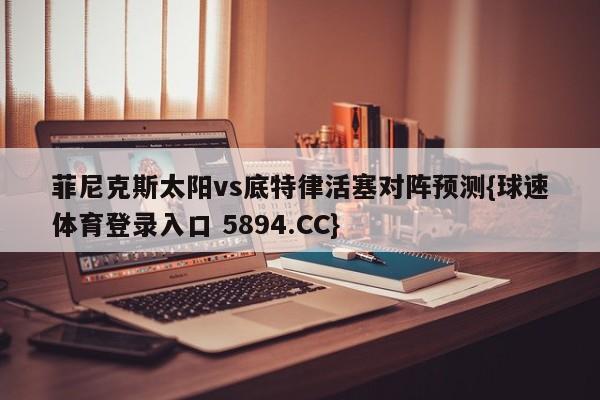 菲尼克斯太阳vs底特律活塞对阵预测{球速体育登录入口 5894.CC}