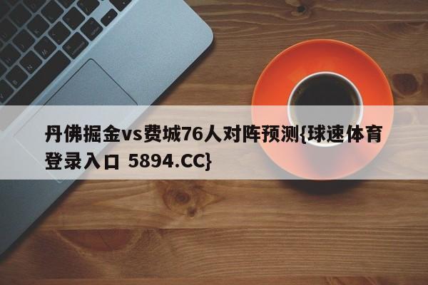 丹佛掘金vs费城76人对阵预测{球速体育登录入口 5894.CC}