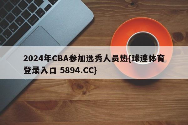 2024年CBA参加选秀人员热{球速体育登录入口 5894.CC}