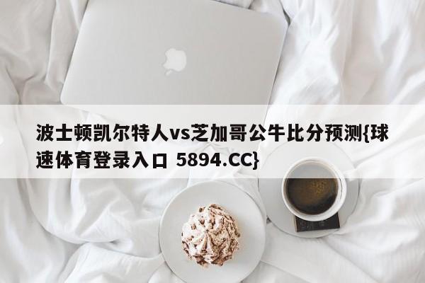 波士顿凯尔特人vs芝加哥公牛比分预测{球速体育登录入口 5894.CC}