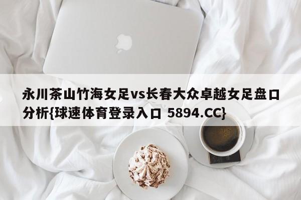 永川茶山竹海女足vs长春大众卓越女足盘口分析{球速体育登录入口 5894.CC}