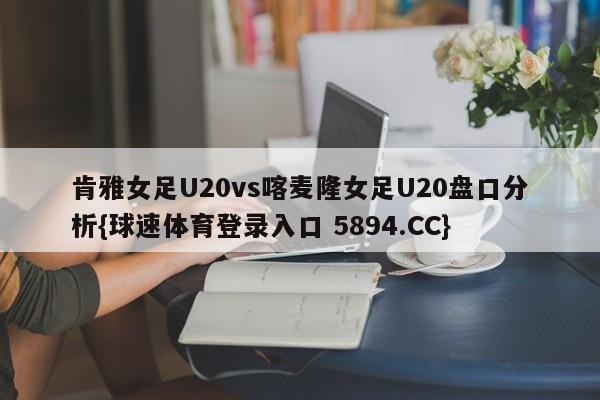 肯雅女足U20vs喀麦隆女足U20盘口分析{球速体育登录入口 5894.CC}