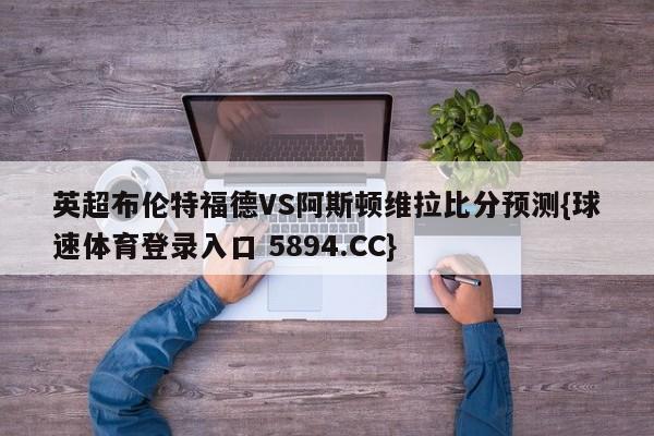 英超布伦特福德VS阿斯顿维拉比分预测{球速体育登录入口 5894.CC}