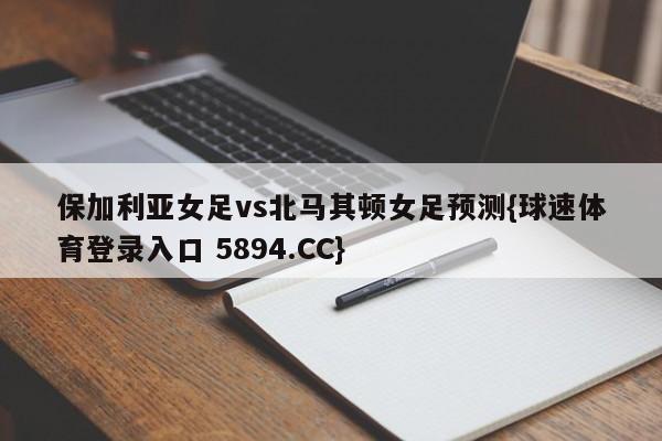 保加利亚女足vs北马其顿女足预测{球速体育登录入口 5894.CC}