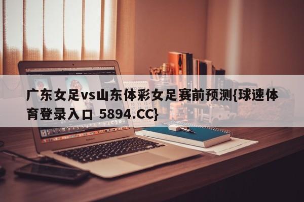 广东女足vs山东体彩女足赛前预测{球速体育登录入口 5894.CC}