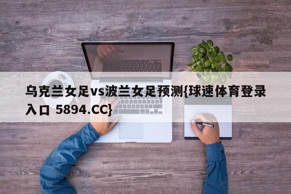乌克兰女足vs波兰女足预测{球速体育登录入口 5894.CC}