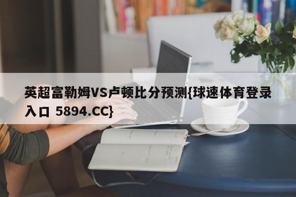 英超富勒姆VS卢顿比分预测{球速体育登录入口 5894.CC}