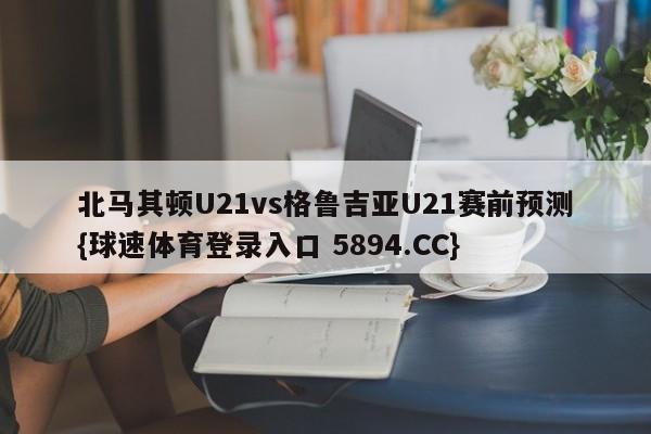 北马其顿U21vs格鲁吉亚U21赛前预测{球速体育登录入口 5894.CC}