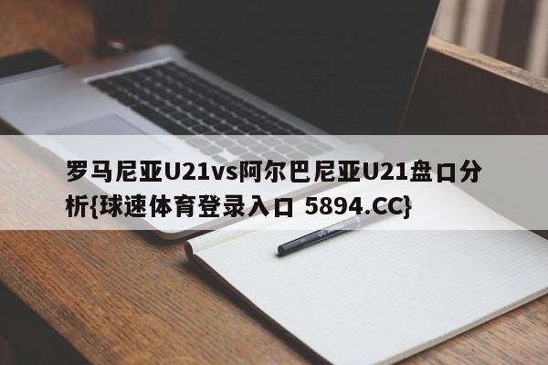 罗马尼亚U21vs阿尔巴尼亚U21盘口分析{球速体育登录入口 5894.CC}
