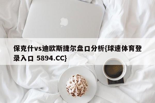 保克什vs迪欧斯捷尔盘口分析{球速体育登录入口 5894.CC}