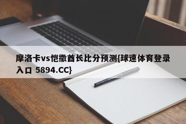 摩洛卡vs恺撒酋长比分预测{球速体育登录入口 5894.CC}