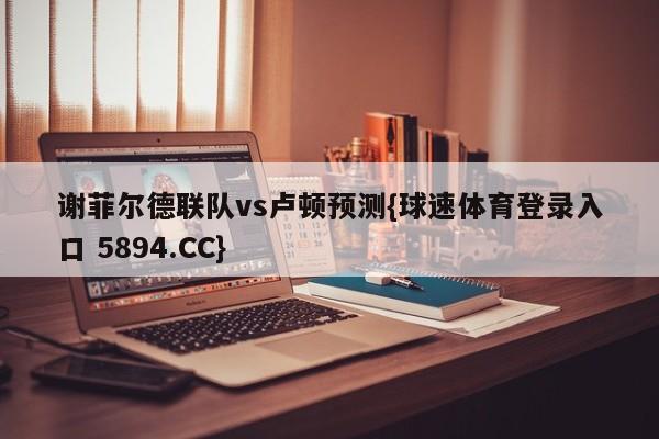谢菲尔德联队vs卢顿预测{球速体育登录入口 5894.CC}