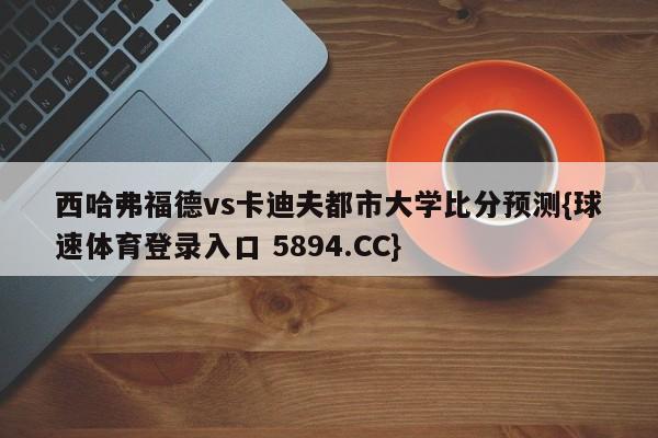 西哈弗福德vs卡迪夫都市大学比分预测{球速体育登录入口 5894.CC}