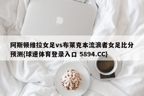 阿斯顿维拉女足vs布莱克本流浪者女足比分预测{球速体育登录入口 5894.CC}