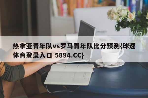热拿亚青年队vs罗马青年队比分预测{球速体育登录入口 5894.CC}