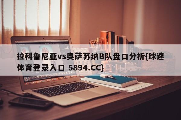 拉科鲁尼亚vs奥萨苏纳B队盘口分析{球速体育登录入口 5894.CC}