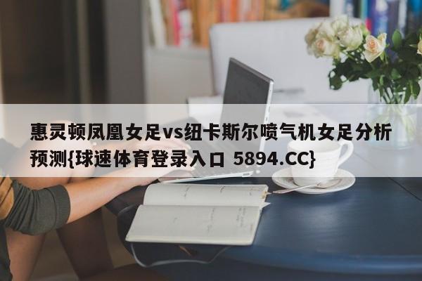 惠灵顿凤凰女足vs纽卡斯尔喷气机女足分析预测{球速体育登录入口 5894.CC}