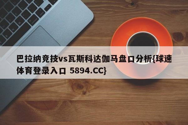 巴拉纳竞技vs瓦斯科达伽马盘口分析{球速体育登录入口 5894.CC}
