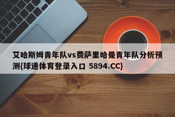 艾哈斯姆青年队vs费萨里哈曼青年队分析预测{球速体育登录入口 5894.CC}
