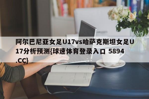 阿尔巴尼亚女足U17vs哈萨克斯坦女足U17分析预测{球速体育登录入口 5894.CC}
